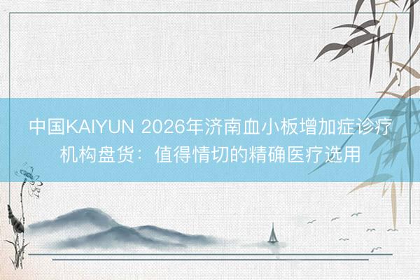 中国KAIYUN 2026年济南血小板增加症诊疗机构盘货：值得情切的精确医疗选用