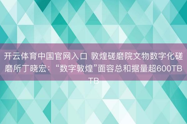 开云体育中国官网入口 敦煌磋磨院文物数字化磋磨所丁晓宏：“数字敦煌”面容总和据量超600TB