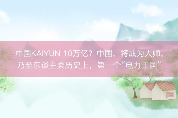 中国KAIYUN 10万亿？中国，将成为大师，乃至东谈主类历史上，第一个“电力王国”