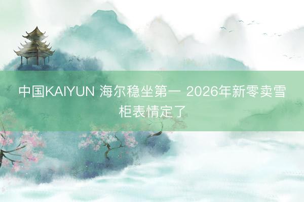 中国KAIYUN 海尔稳坐第一 2026年新零卖雪柜表情定了
