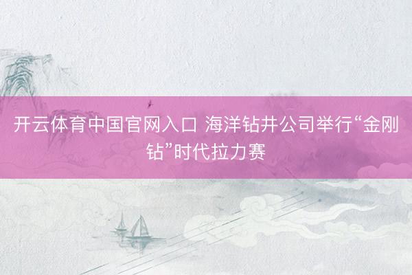 开云体育中国官网入口 海洋钻井公司举行“金刚钻”时代拉力赛