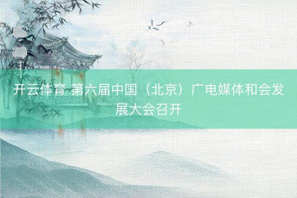 开云体育 第六届中国（北京）广电媒体和会发展大会召开