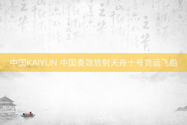 中国KAIYUN 中国奏效放射天舟十号货运飞船
