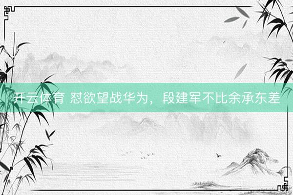 开云体育 怼欲望战华为,段建军不比余承东差