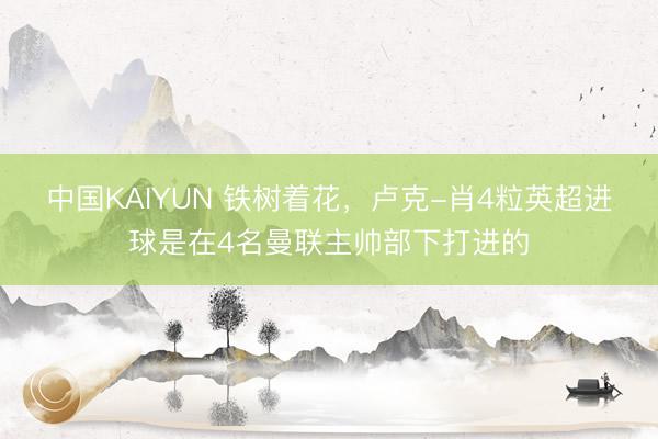 中国KAIYUN 铁树着花,卢克-肖4粒英超进球是在4名曼联主帅部下打进的