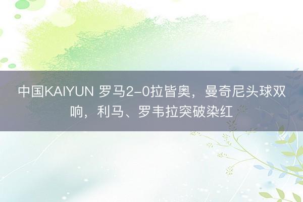 中国KAIYUN 罗马2-0拉皆奥,曼奇尼头球双响,利马、罗韦拉突破染红