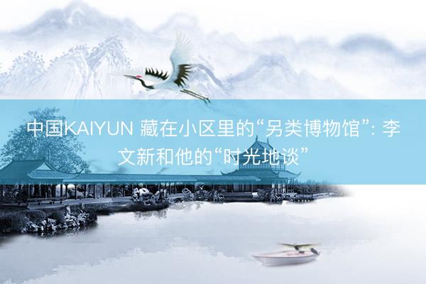 中国KAIYUN 藏在小区里的“另类博物馆”: 李文新和他的“时光地谈”