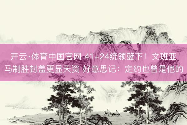 开云·体育中国官网 41+24统领篮下！文班亚马制胜封盖更显天资 好意思记：定约也曾是他的