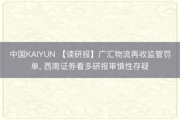 中国KAIYUN 【读研报】广汇物流再收监管罚单, 西南证券看多研报审慎性存疑