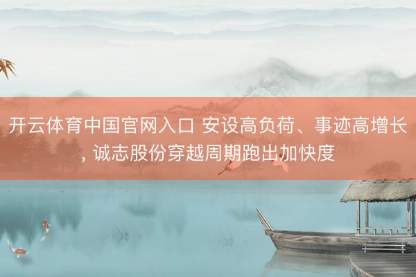 开云体育中国官网入口 安设高负荷、事迹高增长, 诚志股份穿越周期跑出加快度