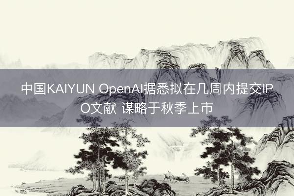 中国KAIYUN OpenAI据悉拟在几周内提交IPO文献 谋略于秋季上市