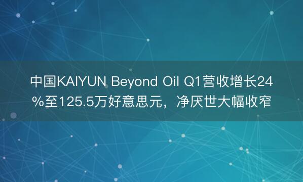 中国KAIYUN Beyond Oil Q1营收增长24%至125.5万好意思元,净厌世大幅收窄