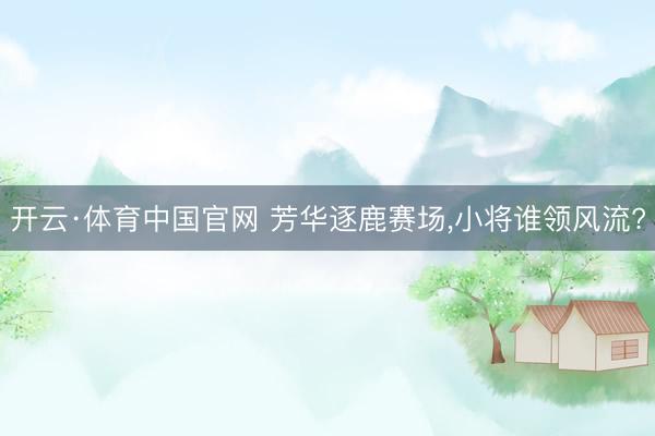 开云·体育中国官网 芳华逐鹿赛场，小将谁领风流?