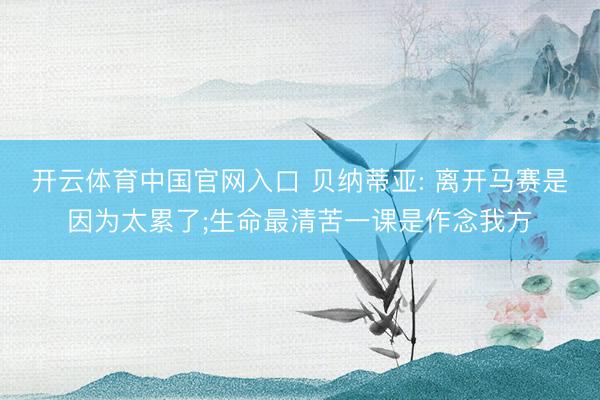 开云体育中国官网入口 贝纳蒂亚: 离开马赛是因为太累了;生命最清苦一课是作念我方