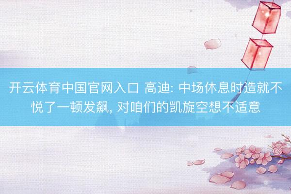 开云体育中国官网入口 高迪: 中场休息时造就不悦了一顿发飙， 对咱们的凯旋空想不适意