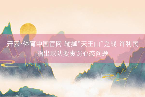 开云·体育中国官网 输掉“天王山”之战 许利民指出球队要责罚心态问题