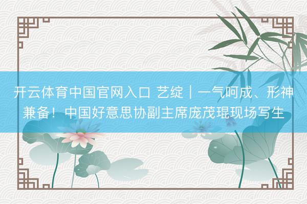 开云体育中国官网入口 艺绽｜一气呵成、形神兼备！中国好意思协副主席庞茂琨现场写生
