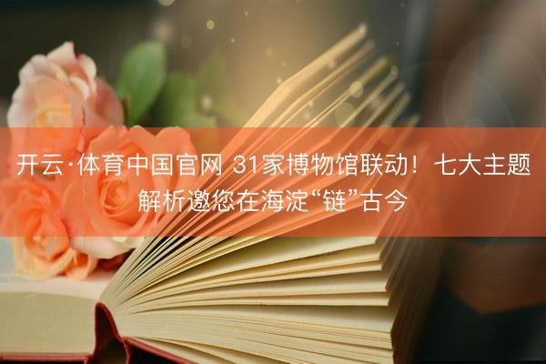 开云·体育中国官网 31家博物馆联动！七大主题解析邀您在海淀“链”古今