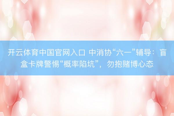 开云体育中国官网入口 中消协“六一”辅导：盲盒卡牌警惕“概率陷坑”，勿抱赌博心态