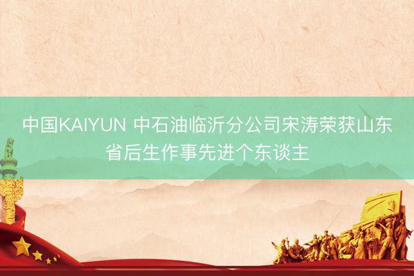 中国KAIYUN 中石油临沂分公司宋涛荣获山东省后生作事先进个东谈主