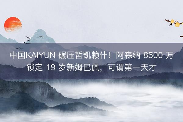 中国KAIYUN 碾压哲凯赖什！阿森纳 8500 万锁定 19 岁新姆巴佩，可谓第一天才