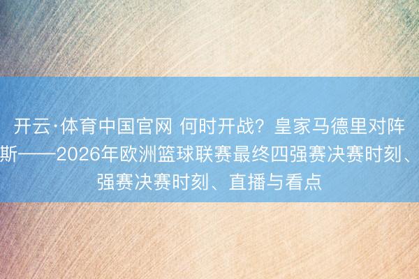开云·体育中国官网 何时开战？皇家马德里对阵奥林匹亚科斯——2026年欧洲篮球联赛最终四强赛决赛时刻、直播与看点