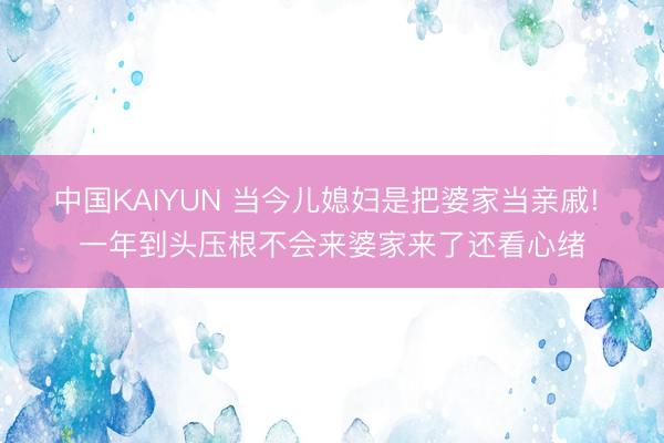 中国KAIYUN 当今儿媳妇是把婆家当亲戚! 一年到头压根不会来婆家来了还看心绪