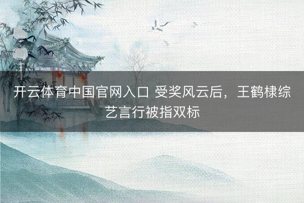 开云体育中国官网入口 受奖风云后，王鹤棣综艺言行被指双标