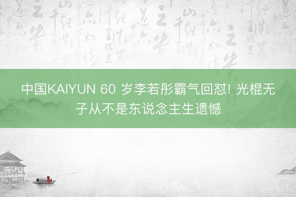 中国KAIYUN 60 岁李若彤霸气回怼! 光棍无子从不是东说念主生遗憾