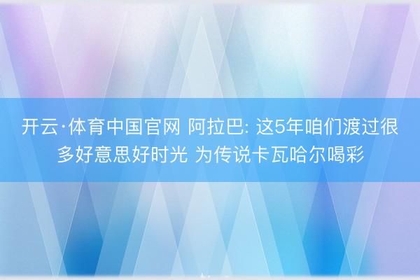开云·体育中国官网 阿拉巴: 这5年咱们渡过很多好意思好时光 为传说卡瓦哈尔喝彩