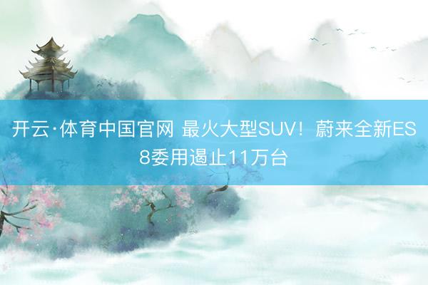 开云·体育中国官网 最火大型SUV！蔚来全新ES8委用遏止11万台