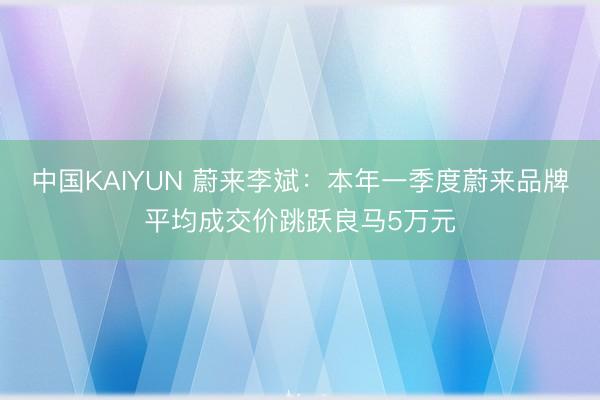中国KAIYUN 蔚来李斌:本年一季度蔚来品牌平均成交价跳跃良马5万元