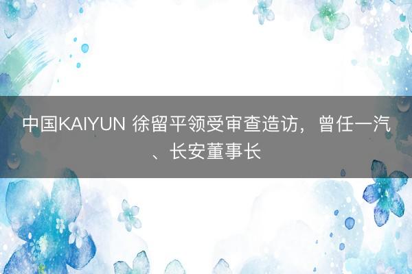 中国KAIYUN 徐留平领受审查造访，曾任一汽、长安董事长