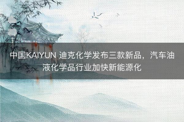 中国KAIYUN 迪克化学发布三款新品，汽车油液化学品行业加快新能源化