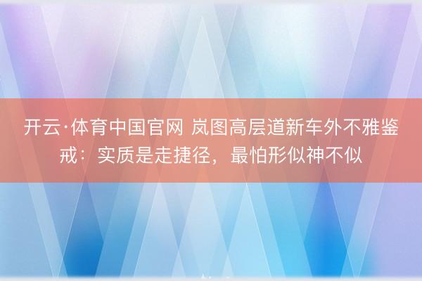开云·体育中国官网 岚图高层道新车外不雅鉴戒：实质是走捷径，最怕形似神不似