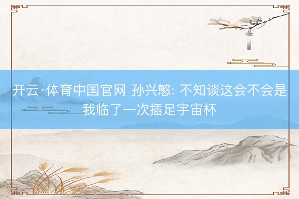 开云·体育中国官网 孙兴慜: 不知谈这会不会是我临了一次插足宇宙杯