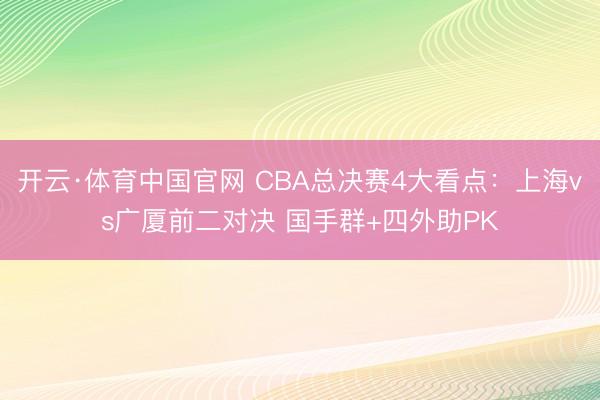开云·体育中国官网 CBA总决赛4大看点：上海vs广厦前二对决 国手群+四外助PK