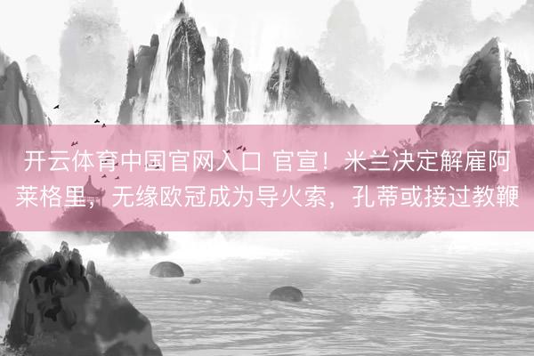 开云体育中国官网入口 官宣！米兰决定解雇阿莱格里，无缘欧冠成为导火索，孔蒂或接过教鞭