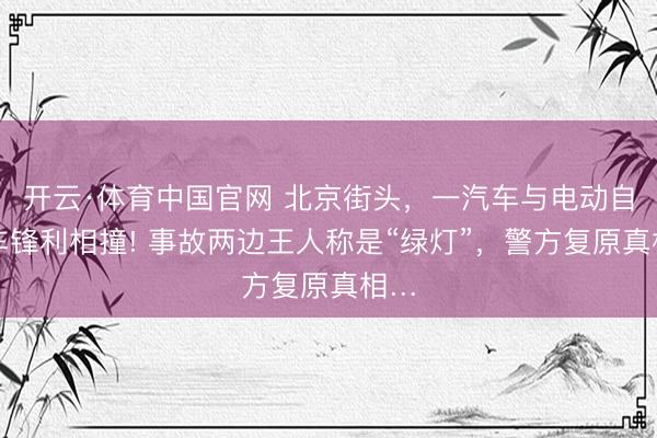 开云·体育中国官网 北京街头，一汽车与电动自行车锋利相撞! 事故两边王人称是“绿灯”，警方复原真相…