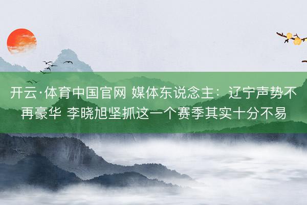 开云·体育中国官网 媒体东说念主：辽宁声势不再豪华 李晓旭坚抓这一个赛季其实十分不易