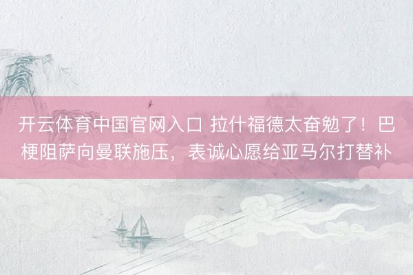 开云体育中国官网入口 拉什福德太奋勉了！巴梗阻萨向曼联施压，表诚心愿给亚马尔打替补