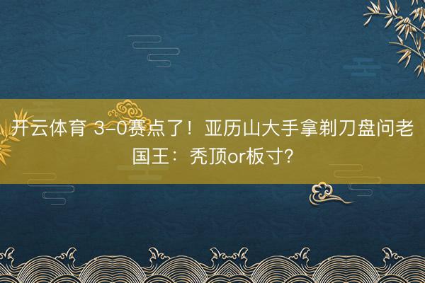 开云体育 3-0赛点了！亚历山大手拿剃刀盘问老国王：秃顶or板寸？