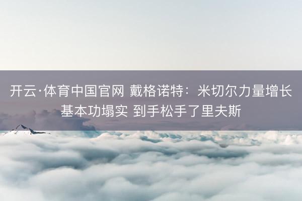 开云·体育中国官网 戴格诺特：米切尔力量增长基本功塌实 到手松手了里夫斯