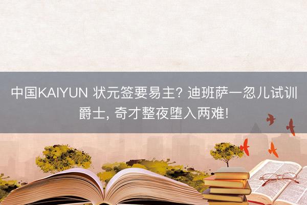 中国KAIYUN 状元签要易主? 迪班萨一忽儿试训爵士， 奇才整夜堕入两难!