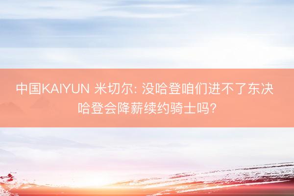 中国KAIYUN 米切尔: 没哈登咱们进不了东决 哈登会降薪续约骑士吗?