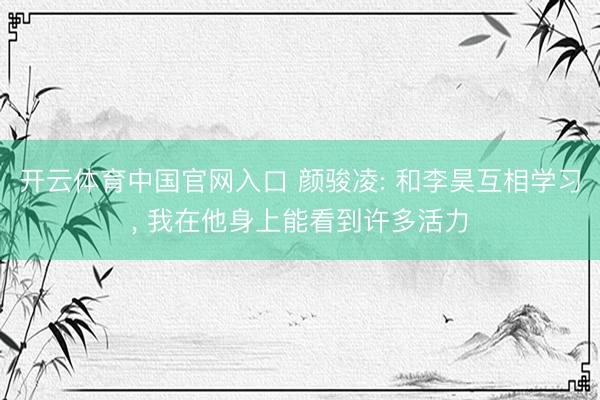开云体育中国官网入口 颜骏凌: 和李昊互相学习, 我在他身上能看到许多活力