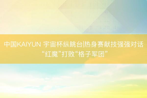中国KAIYUN 宇宙杯纵眺台|热身赛献技强强对话 “红魔”打败“格子军团”