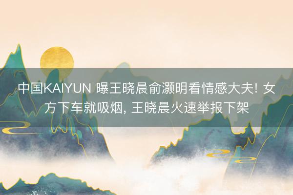 中国KAIYUN 曝王晓晨俞灏明看情感大夫! 女方下车就吸烟, 王晓晨火速举报下架