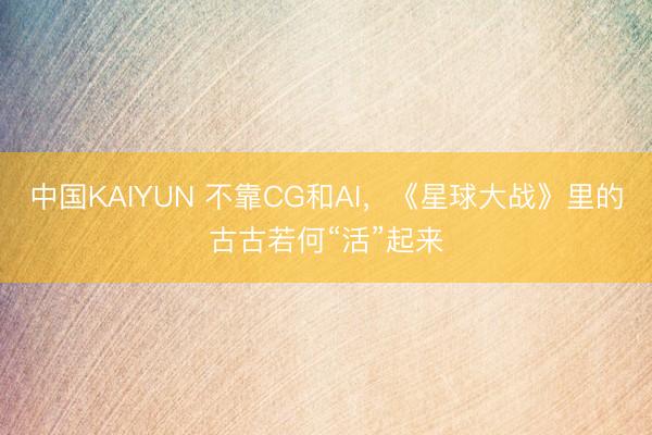中国KAIYUN 不靠CG和AI，《星球大战》里的古古若何“活”起来