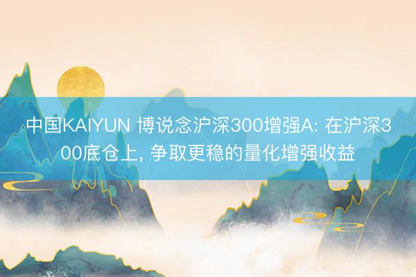 中国KAIYUN 博说念沪深300增强A: 在沪深300底仓上, 争取更稳的量化增强收益